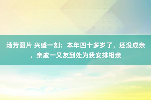 汤芳图片 兴盛一刻：本年四十多岁了，还没成亲，亲戚一又友到处为我安排相亲