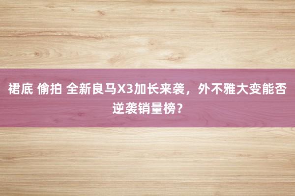 裙底 偷拍 全新良马X3加长来袭，外不雅大变能否逆袭销量榜？