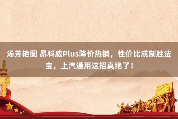 汤芳艳图 昂科威Plus降价热销，性价比成制胜法宝，上汽通用这招真绝了！