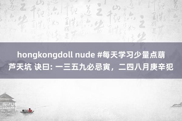 hongkongdoll nude #每天学习少量点葫芦天坑 诀曰: 一三五九必忌寅，二四八月庚辛犯