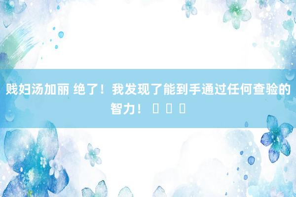 贱妇汤加丽 绝了！我发现了能到手通过任何查验的智力！ ​​​