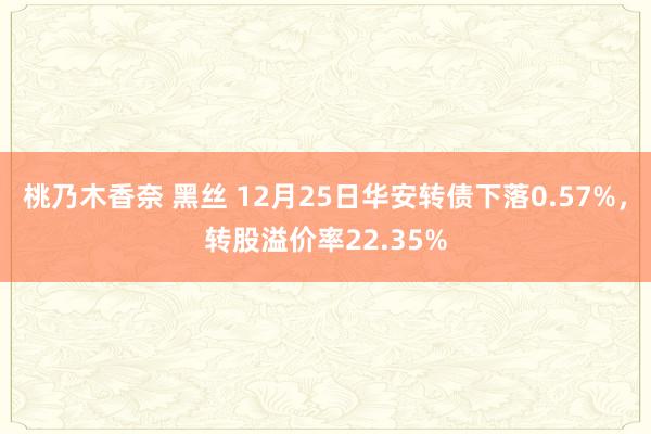 桃乃木香奈 黑丝 12月25日华安转债下落0.57%，转股溢价率22.35%