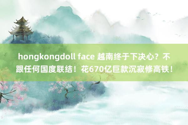 hongkongdoll face 越南终于下决心？不跟任何国度联结！花670亿巨款沉寂修高铁！