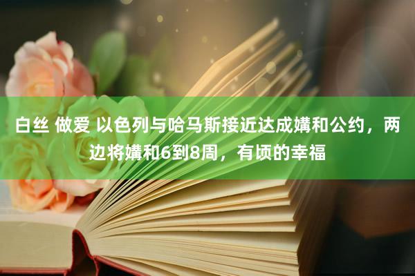 白丝 做爱 以色列与哈马斯接近达成媾和公约，两边将媾和6到8周，有顷的幸福