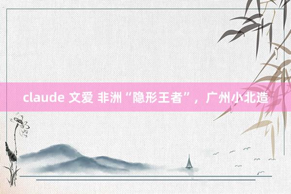 claude 文爱 非洲“隐形王者”，广州小北造