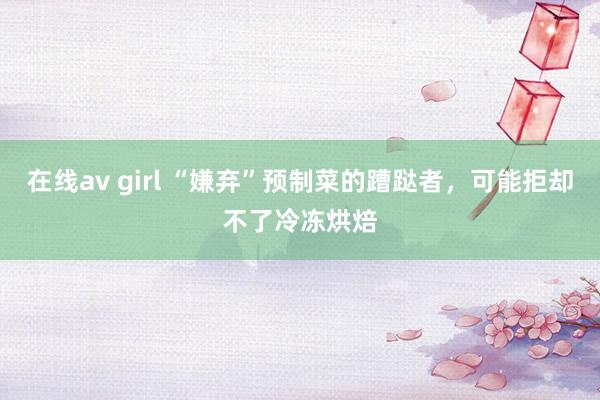 在线av girl “嫌弃”预制菜的蹧跶者，可能拒却不了冷冻烘焙