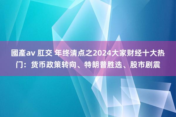 國產av 肛交 年终清点之2024大家财经十大热门：货币政策转向、特朗普胜选、股市剧震