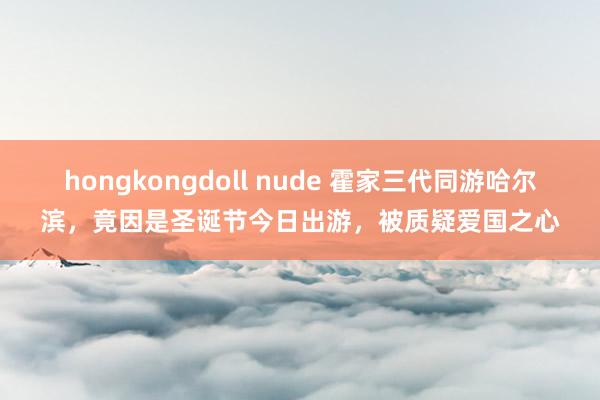 hongkongdoll nude 霍家三代同游哈尔滨，竟因是圣诞节今日出游，被质疑爱国之心