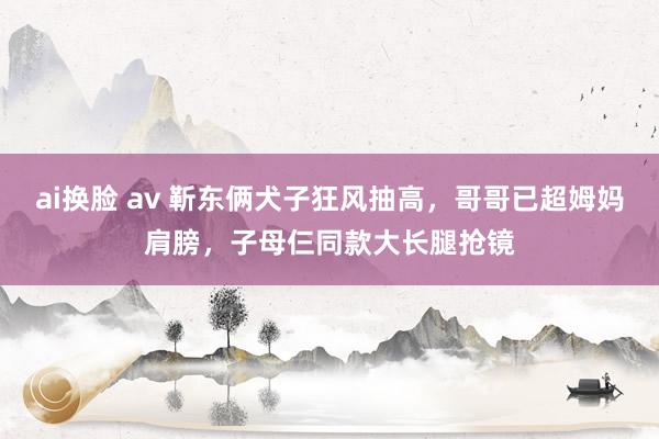 ai换脸 av 靳东俩犬子狂风抽高，哥哥已超姆妈肩膀，子母仨同款大长腿抢镜