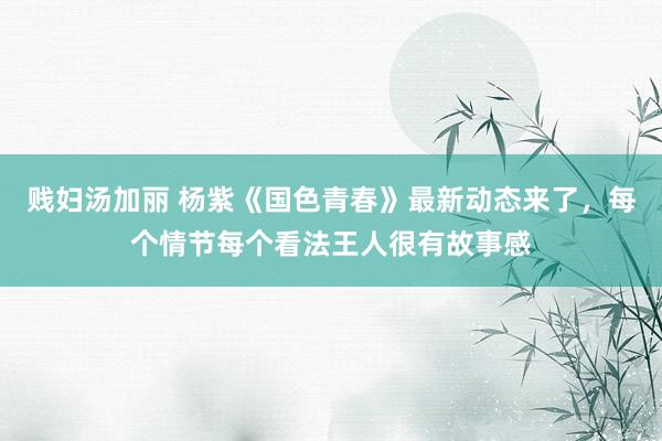 贱妇汤加丽 杨紫《国色青春》最新动态来了，每个情节每个看法王人很有故事感