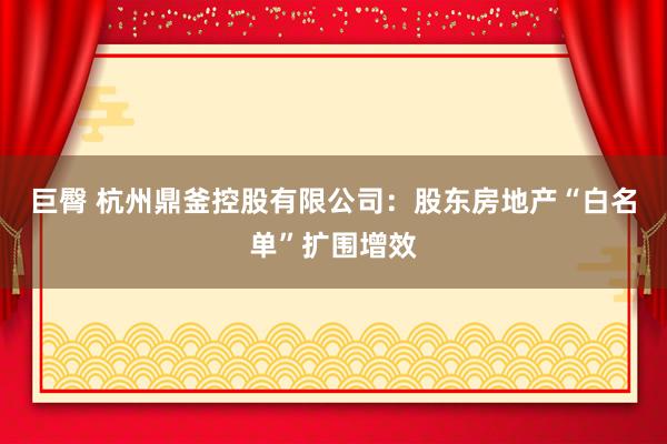 巨臀 杭州鼎釜控股有限公司：股东房地产“白名单”扩围增效