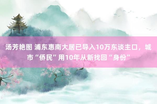 汤芳艳图 浦东惠南大居已导入10万东谈主口，城市“侨民”用10年从新找回“身份”