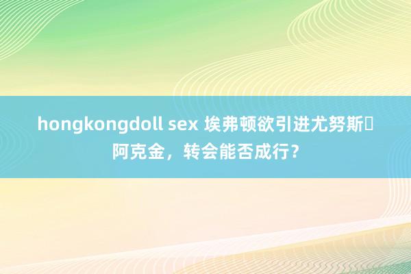 hongkongdoll sex 埃弗顿欲引进尤努斯・阿克金，转会能否成行？