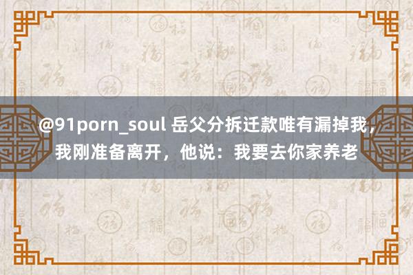 @91porn_soul 岳父分拆迁款唯有漏掉我，我刚准备离开，他说：我要去你家养老