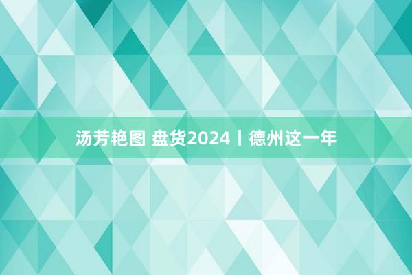 汤芳艳图 盘货2024丨德州这一年