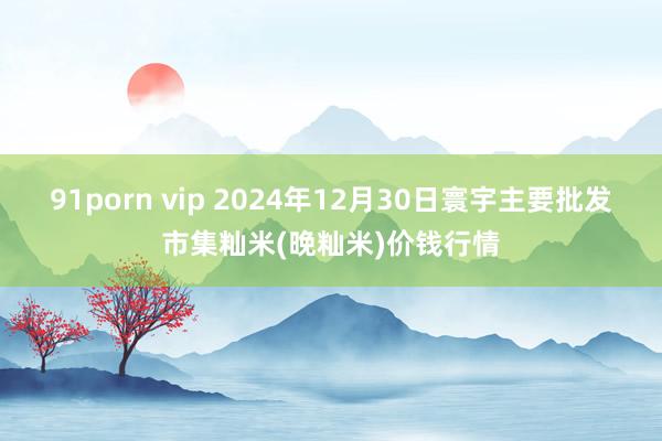 91porn vip 2024年12月30日寰宇主要批发市集籼米(晚籼米)价钱行情