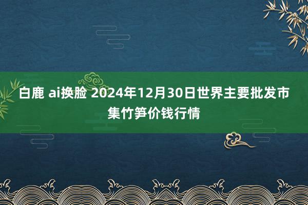 白鹿 ai换脸 2024年12月30日世界主要批发市集竹笋价钱行情