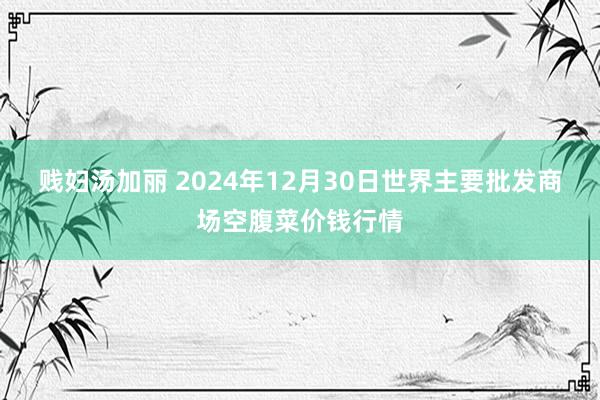 贱妇汤加丽 2024年12月30日世界主要批发商场空腹菜价钱行情