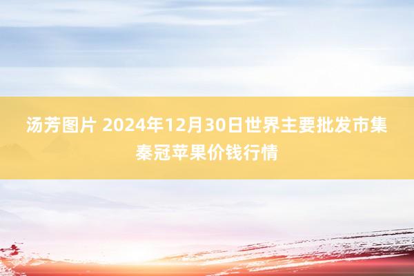 汤芳图片 2024年12月30日世界主要批发市集秦冠苹果价钱行情