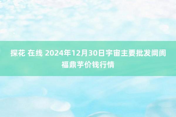 探花 在线 2024年12月30日宇宙主要批发阛阓福鼎芋价钱行情