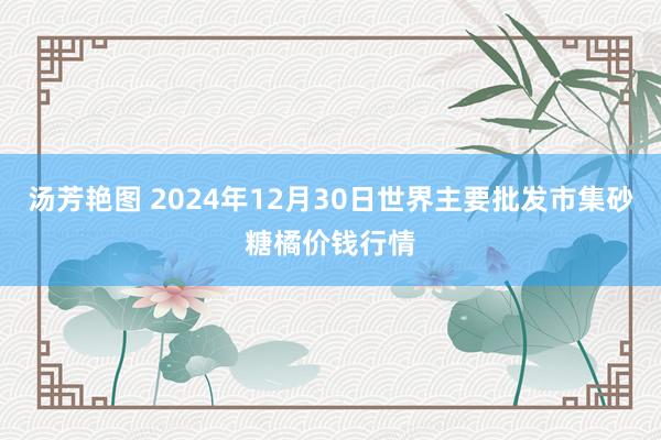 汤芳艳图 2024年12月30日世界主要批发市集砂糖橘价钱行情