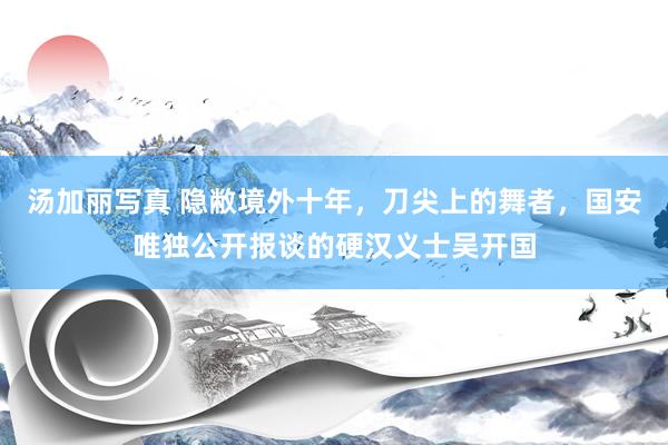 汤加丽写真 隐敝境外十年，刀尖上的舞者，国安唯独公开报谈的硬汉义士吴开国