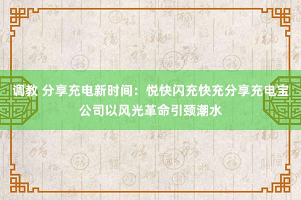 调教 分享充电新时间：悦快闪充快充分享充电宝公司以风光革命引颈潮水