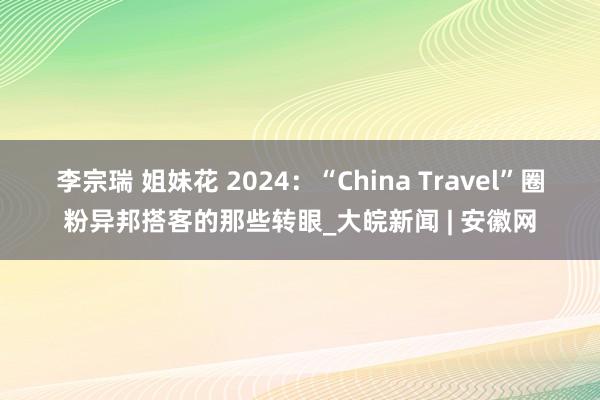 李宗瑞 姐妹花 2024：“China Travel”圈粉异邦搭客的那些转眼_大皖新闻 | 安徽网