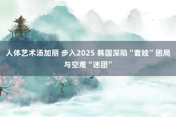 人体艺术汤加丽 步入2025 韩国深陷“套娃”困局与空难“迷团”