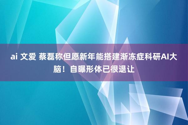 ai 文爱 蔡磊称但愿新年能搭建渐冻症科研AI大脑！自曝形体已很退让