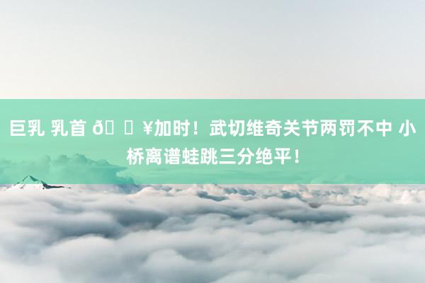 巨乳 乳首 🔥加时！武切维奇关节两罚不中 小桥离谱蛙跳三分绝平！