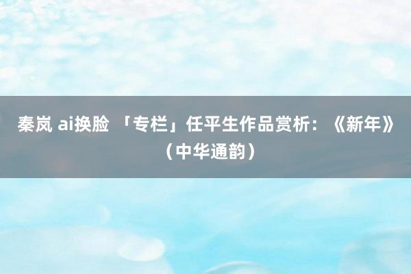 秦岚 ai换脸 「专栏」任平生作品赏析：《新年》（中华通韵）