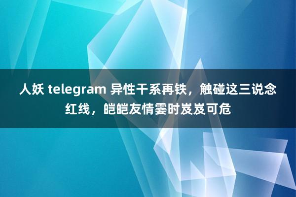 人妖 telegram 异性干系再铁，触碰这三说念红线，皑皑友情霎时岌岌可危