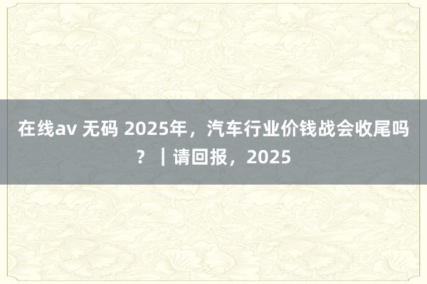 在线av 无码 2025年，汽车行业价钱战会收尾吗？｜请回报，2025