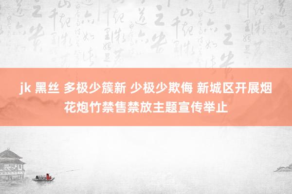 jk 黑丝 多极少簇新 少极少欺侮 新城区开展烟花炮竹禁售禁放主题宣传举止