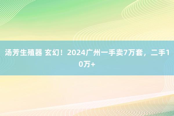 汤芳生殖器 玄幻！2024广州一手卖7万套，二手10万+