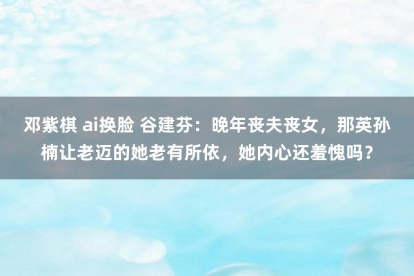 邓紫棋 ai换脸 谷建芬：晚年丧夫丧女，那英孙楠让老迈的她老有所依，她内心还羞愧吗？