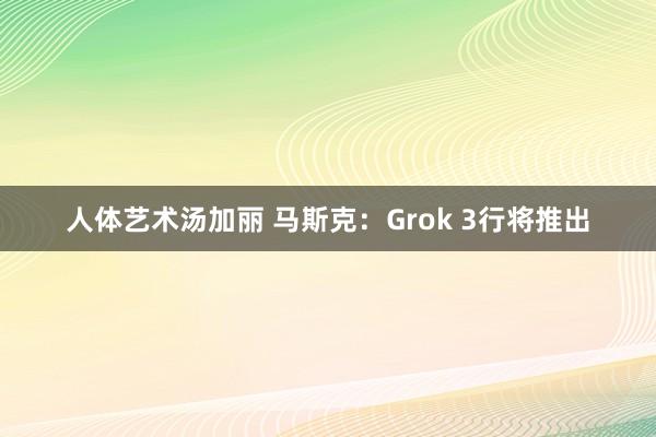 人体艺术汤加丽 马斯克：Grok 3行将推出