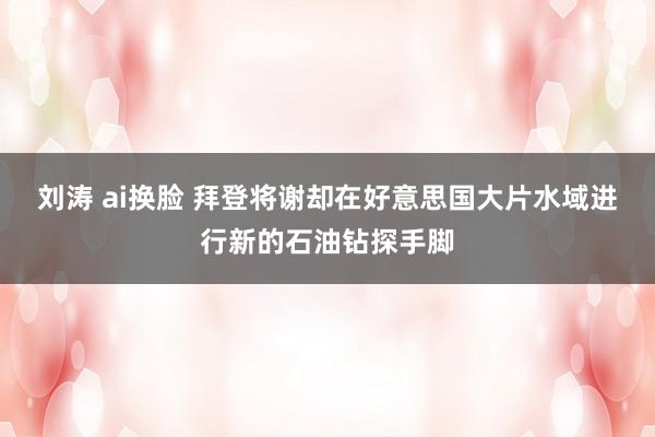 刘涛 ai换脸 拜登将谢却在好意思国大片水域进行新的石油钻探手脚