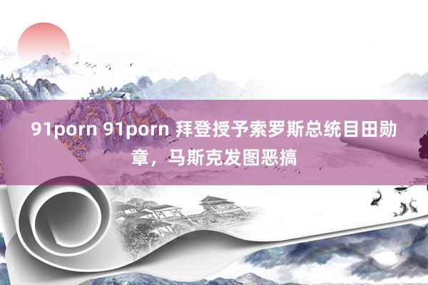 91porn 91porn 拜登授予索罗斯总统目田勋章，马斯克发图恶搞