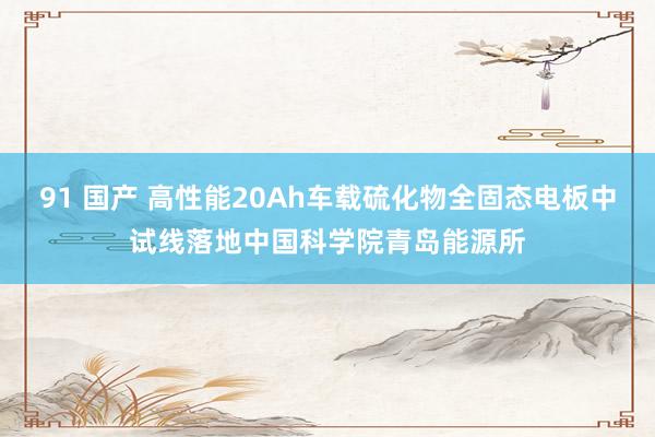 91 国产 高性能20Ah车载硫化物全固态电板中试线落地中国科学院青岛能源所