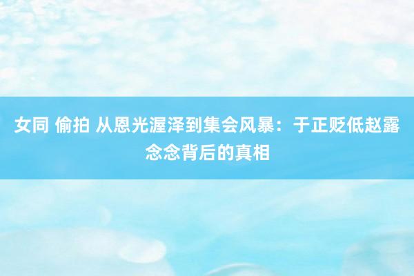 女同 偷拍 从恩光渥泽到集会风暴：于正贬低赵露念念背后的真相