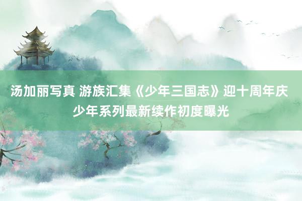 汤加丽写真 游族汇集《少年三国志》迎十周年庆 少年系列最新续作初度曝光