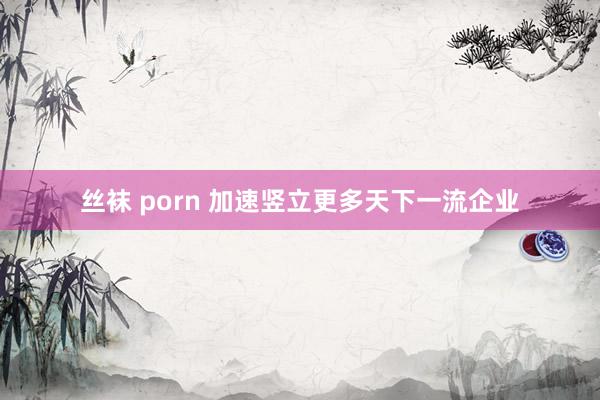 丝袜 porn 加速竖立更多天下一流企业