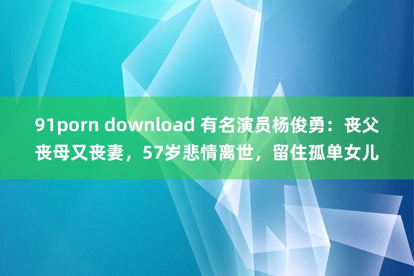 91porn download 有名演员杨俊勇：丧父丧母又丧妻，57岁悲情离世，留住孤单女儿