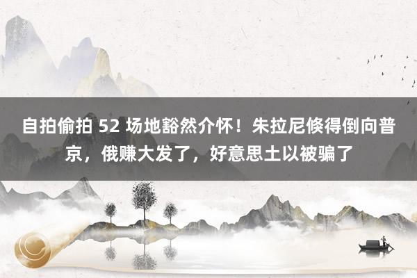 自拍偷拍 52 场地豁然介怀！朱拉尼倏得倒向普京，俄赚大发了，好意思土以被骗了