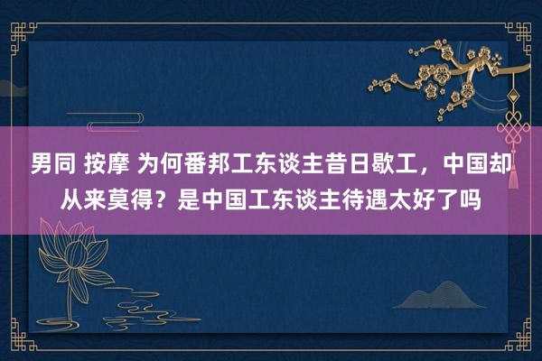 男同 按摩 为何番邦工东谈主昔日歇工，中国却从来莫得？是中国工东谈主待遇太好了吗