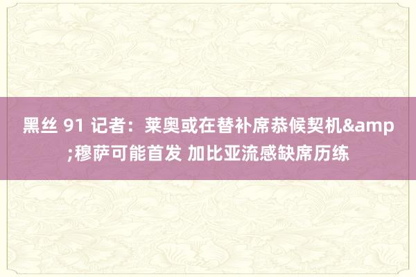 黑丝 91 记者：莱奥或在替补席恭候契机&穆萨可能首发 加比亚流感缺席历练