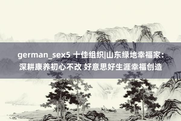 german_sex5 十佳组织|山东绿地幸福家：深耕康养初心不改 好意思好生涯幸福创造