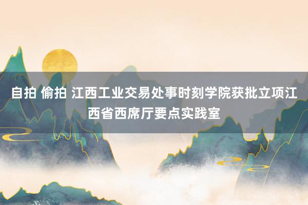 自拍 偷拍 江西工业交易处事时刻学院获批立项江西省西席厅要点实践室